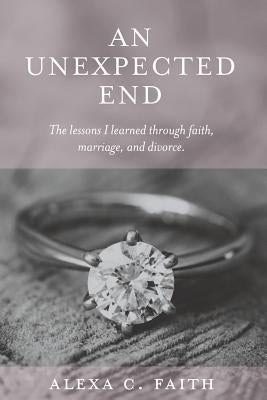 An Unexpected End: The lessons I learned through faith, marriage, and divorce by Faith, Alexa C.