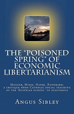 The "Poisoned Spring" of Economic Libertarianism: Menger, Mises, Hayek, Rothbard: a critique from Catholic social teaching of the 'Austrian school' of Paperback Createspace Independent Publishing Platform
