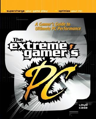 Extreme Gamer's PC: A Gamer's Guide to PC Ultimate Performance by Case, Loyd