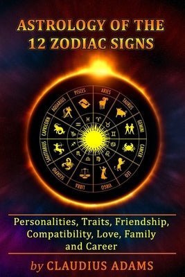 Astrology of the 12 Zodiac Signs: The Zodiac Signs In Great Details: Personalities, Traits, Friendship, Compatibility, Love, Family and Career All You by Adams, Claudius