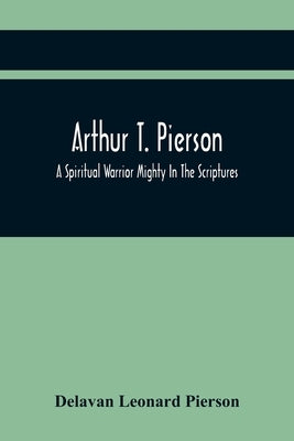 Arthur T. Pierson; A Spiritual Warrior Mighty In The Scriptures; A Leader In The Modern Missionary Crusade by Leonard Pierson, Delavan