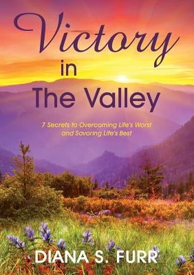 Victory in The Valley: 7 Secrets to Overcoming Life's Worst and Savoring Life's Best by Furr, Diana S.