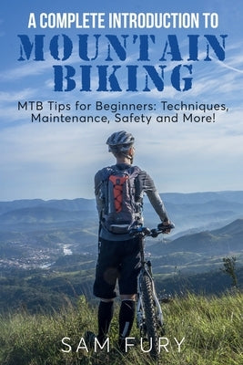 A Complete Introduction to Mountain Biking: MTB Tips for Beginners: Techniques, Maintenance, Safety and More! by Fury, Sam