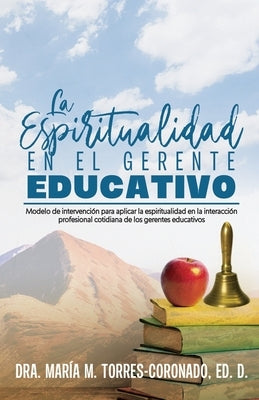 La espiritualidad en el gerente educativo: Modelo de intervención para aplicar la espiritualidad en la interacción profesional cotidiana de los gerent by Torres Coronado Ed D., Dra Maria M.