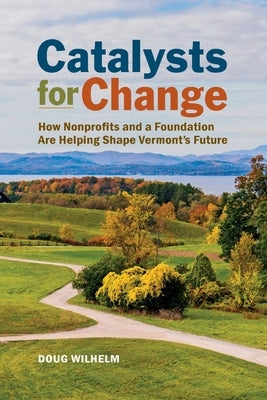 Catalysts for Change: How Nonprofits and a Foundation Are Helping Shape Vermont's Future by Wilhelm, Doug