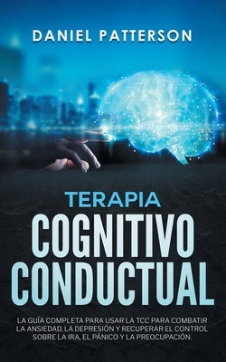 Terapia Cognitivo-Conductual: La Guía Completa para Usar la TCC para Combatir la Ansiedad, la Depresión y Recuperar el Control sobre la Ira, el Páni by Patterson, Daniel