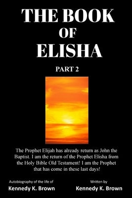 The Book of Elisha: PART 2: I am the return of the Prophet Elisha from the Old Testament! I am the Prophet that has come in these last day by Brown, Kennedy K.