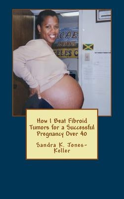 How I Beat Fibroid Tumors for a Successful Pregnancy Over 40 by Jones-Keller, Sandra K.