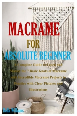 Macramé for Absolute Beginner: A Complete Guide to Learn and Master the 7 Basic Knots of Macramé with Incredible Macramé Projects to Practice with Cl by Williams, Bella
