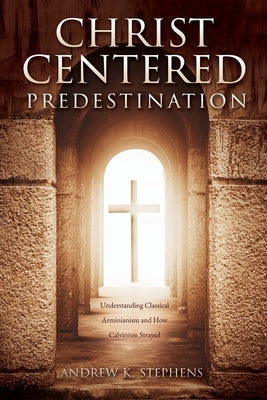 Christ-Centered Predestination: Understanding Classical Arminianism and How Calvinism Strayed Paperback Xulon Press