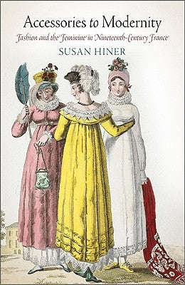 Accessories to Modernity: Fashion and the Feminine in Nineteenth-Century France by Hiner, Susan