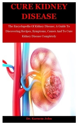 Cure Kidney Disease: The Encyclopedia Of Kidney Disease; A Guide To Discovering Recipes, Symptoms, Causes And To Cure Kidney Disease Comple by John, Karnem