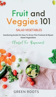 Fruit and Veggies 101: Gardening Guide On How To Grow The Freshest & Ripest Salad Vegetables (Perfect For Beginners) by Roots, Green