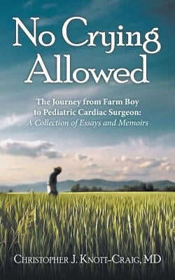 No Crying Allowed: The Journey from Farm Boy to Pediatric Cardiac Surgeon: a Collection of Essays and Memoirs by Knott-Craig, Christopher J.