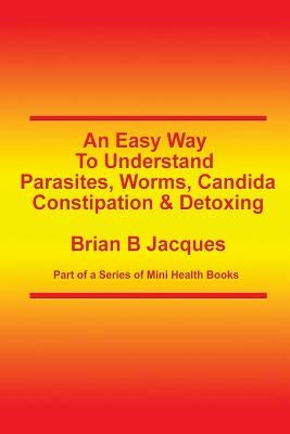 An Easy Way To Understand Parasites, Worms, Candida, Constipation & Detoxing by Jacques, Brian B.