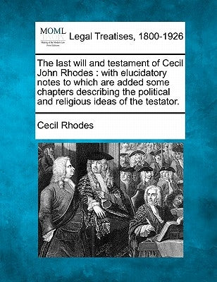 The Last Will and Testament of Cecil John Rhodes: With Elucidatory Notes to Which Are Added Some Chapters Describing the Political and Religious Ideas by Rhodes, Cecil