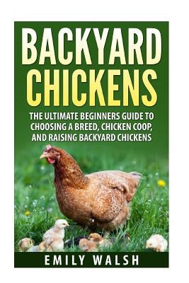 Backyard Chickens: The Ultimate Beginners Guide to Choosing a Breed, Chicken Coop, and Raising Backyard Chickens by Walsh, Emily
