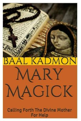 Mary Magick: Calling Forth The Divine Mother For Help by Kadmon, Baal