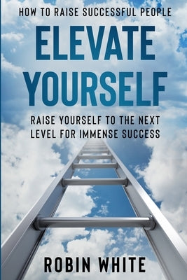 How To Raise Successful People: Elevate Yourself - Raise Yourself To The Next Level For Immense Success by White, Robin