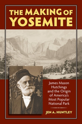 The Making of Yosemite: James Mason Hutchings and the Origin of America's Most Popular Park by Huntley, Jen A.