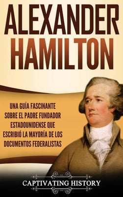 Alexander Hamilton: Una Guía Fascinante Sobre el Padre Fundador Estadounidense Que Escribió la Mayoría de los Documentos Federalistas by History, Captivating