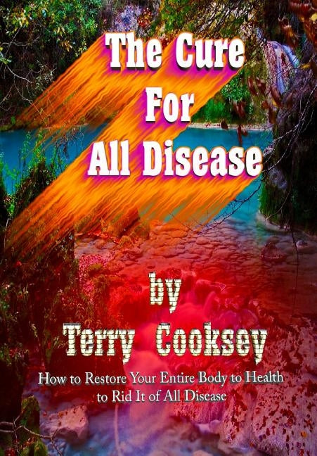 The Cure For All Disease: How to Restore Your Entire Body to Health to Rid It of All Disease by Cooksey, Terry