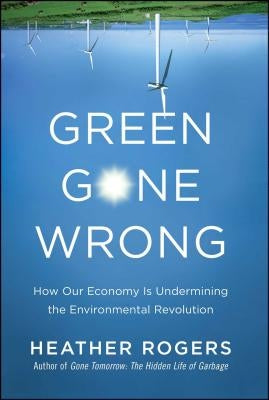 Green Gone Wrong: How Our Economy Is Undermining the Environmental Revolution by Rogers, Heather