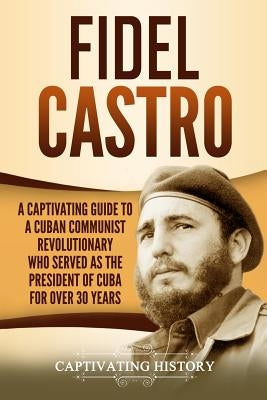 Fidel Castro: A Captivating Guide to a Cuban Communist Revolutionary Who Served as the President of Cuba for Over 30 Years Paperback Independently Published