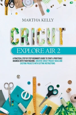 Cricut Explore Air 2: A practical Step by Step Beginner's Guide to Start a Profitable Business With your Machine. Creative Cricut Project Id by Kelly, Martha