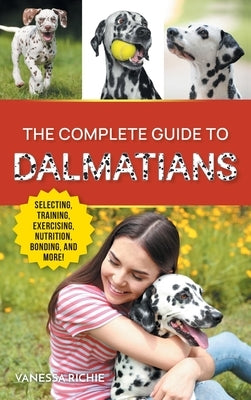 The Complete Guide to Dalmatians: Selecting, Raising, Training, Exercising, Feeding, Bonding With, and Loving Your New Dalmatian Puppy by Richie, Vanessa