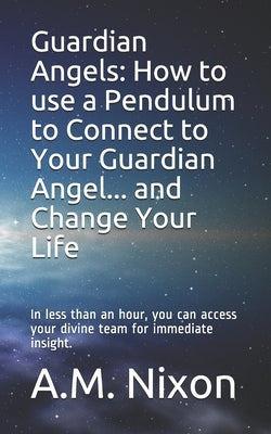 Guardian Angels: How to use a Pendulum to Connect to Your Guardian Angel ... and Change Your Life: In less than an hour, you can access by Nixon, A. M.
