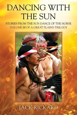 Dancing With The Sun: Stories from the Sun Dance of the Horse - Volume III of a Great Plains Trilogy by Rickard, Jack