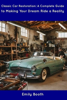 Classic Car Restoration: A Complete Guide to Making Your Dream Ride a Reality by Booth, Emily