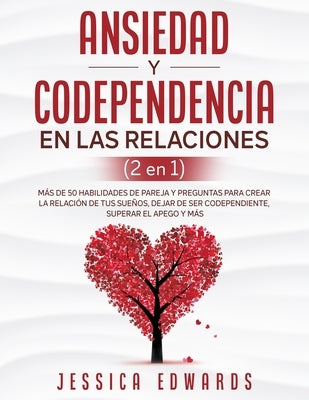 Ansiedad y Codependencia En Las Relaciones (2 En 1): Más De 50 Habilidades De Pareja y Preguntas Para Crear La Relación De Tus Sueños, Dejar De Ser Co by Edwards, Jessica