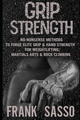 Grip Strength: No-Nonsense Methods To Forge Elite Grip & Hand Strength For Weightlifting, Martials Arts & Rock Climbing by Sasso, Frank