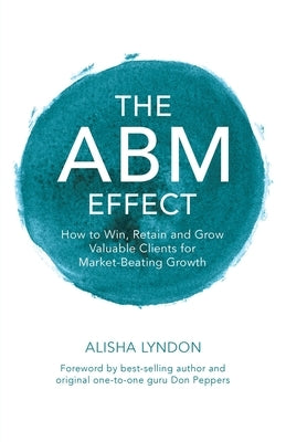 The ABM Effect: How To Win, Retain and Grow Valuable Clients For Market-Beating Growth by Lyndon, Alisha