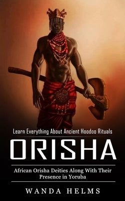 Orishas: Learn Everything About Ancient Hoodoo Rituals (African Orisha Deities Along With Their Presence in Yoruba) by Helms, Wanda