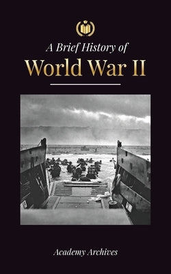 The Brief History of World War 2: The Rise of Adolf Hitler, Nazi Germany and the Third Reich, Allied Forces, and the Battles from Blitzkriegs to Atom Paperback Academy Archives