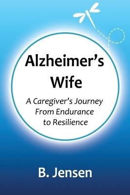 Alzheimer's Wife: A Caregiver's Journey From Endurance to Resilience by Jensen, B.