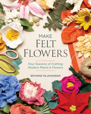 Make Felt Flowers: Four Seasons of Crafting Modern Plants & Flowers by Rajamannar, Bryanne