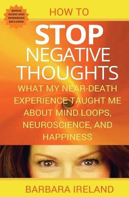 How To Stop Negative Thoughts: What My Near Death Experience Taught Me About Mind Loops, Neuroscience, and Happiness by Ireland, Barbara