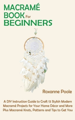 Macramé Book for Beginners: A DIY Instruction Guide to Craft 13 Stylish Modern Macramé Projects for Your Home Décor and More Plus Macramé Knots, P by Poole, Roxanne