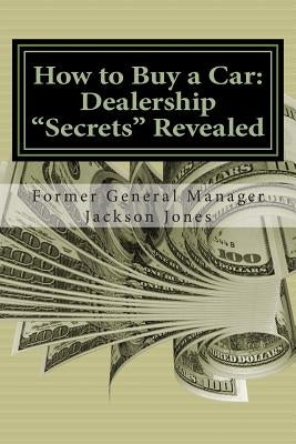 How to Buy a Car: Dealership "Secrets" Revealed: How to Buy a Car: Dealership "Secrets" Revealed: Former General Manager Shows Hidden Pr by Jones, Jackson