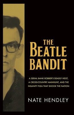 The Beatle Bandit: A Serial Bank Robber's Deadly Heist, a Cross-Country Manhunt, and the Insanity Plea That Shook the Nation by Hendley, Nate