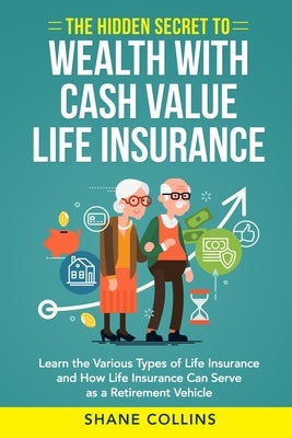 The Hidden Secret to Wealth with Cash Value Life Insurance: Learn the Various Types of Life Insurance and How Life Insurance Can Serve as a Retirement by Collins, Shane