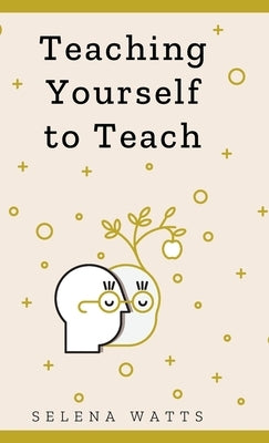 Teaching Yourself to Teach: A Comprehensive guide to the fundamental and Practical Information You Need to Succeed as a Teacher Today. by Watts, Selena