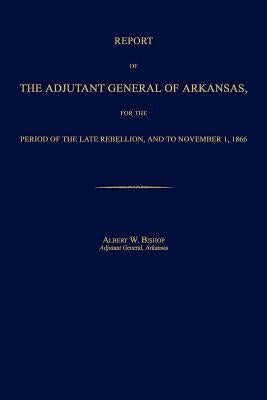 Report of the Adjutant General of Arkansas, for the Period of the Late Rebellion, and to November 1, 1866 by Bishop, Albert W.