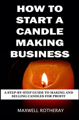 How to Start a Candle Making Business: A Step-By-Step Guide to Making and Selling Candles for Profit by Rotheray, Maxwell