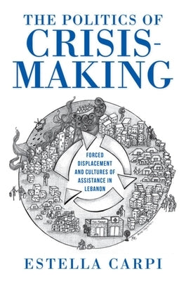 The Politics of Crisis-Making: Forced Displacement and Cultures of Assistance in Lebanon by Carpi, Estella