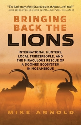 Bringing Back the Lions: International Hunters, Local Tribespeople, and the Miraculous Rescue of a Doomed Ecosystem in Mozambique by Arnold, Mike